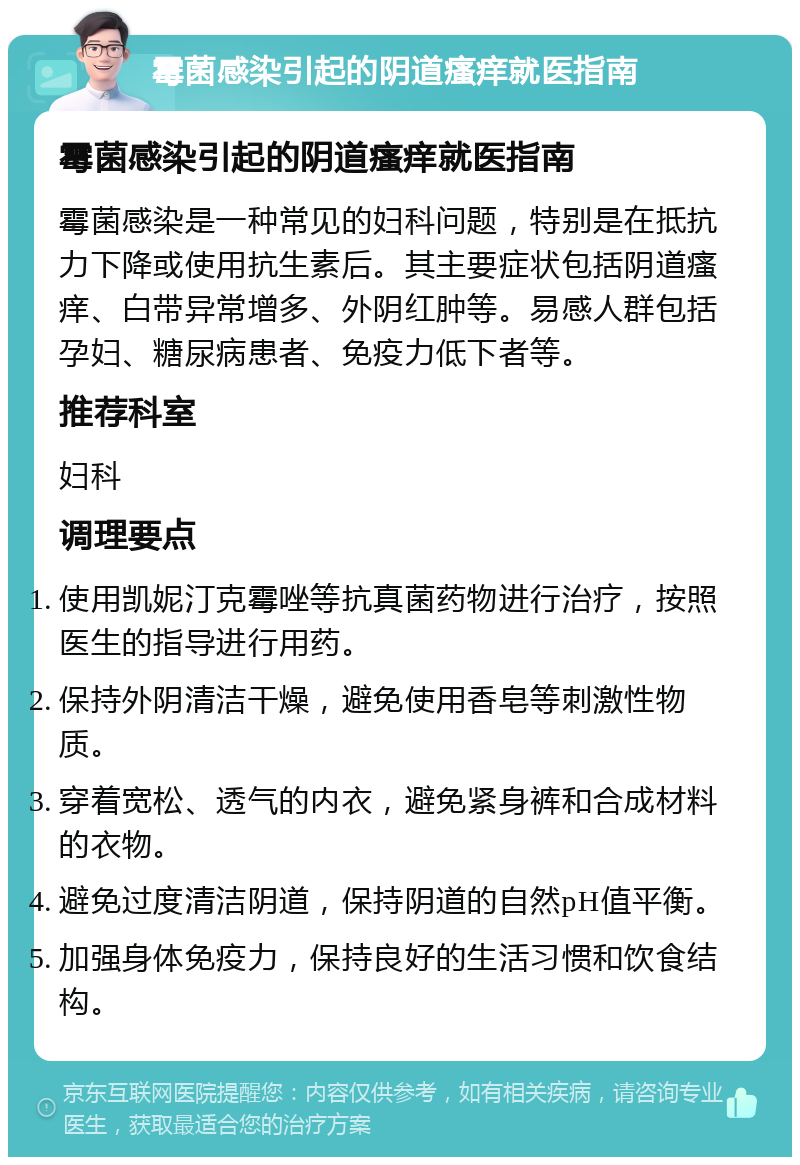 霉菌感染引起的阴道瘙痒就医指南 霉菌感染引起的阴道瘙痒就医指南 霉菌感染是一种常见的妇科问题，特别是在抵抗力下降或使用抗生素后。其主要症状包括阴道瘙痒、白带异常增多、外阴红肿等。易感人群包括孕妇、糖尿病患者、免疫力低下者等。 推荐科室 妇科 调理要点 使用凯妮汀克霉唑等抗真菌药物进行治疗，按照医生的指导进行用药。 保持外阴清洁干燥，避免使用香皂等刺激性物质。 穿着宽松、透气的内衣，避免紧身裤和合成材料的衣物。 避免过度清洁阴道，保持阴道的自然pH值平衡。 加强身体免疫力，保持良好的生活习惯和饮食结构。