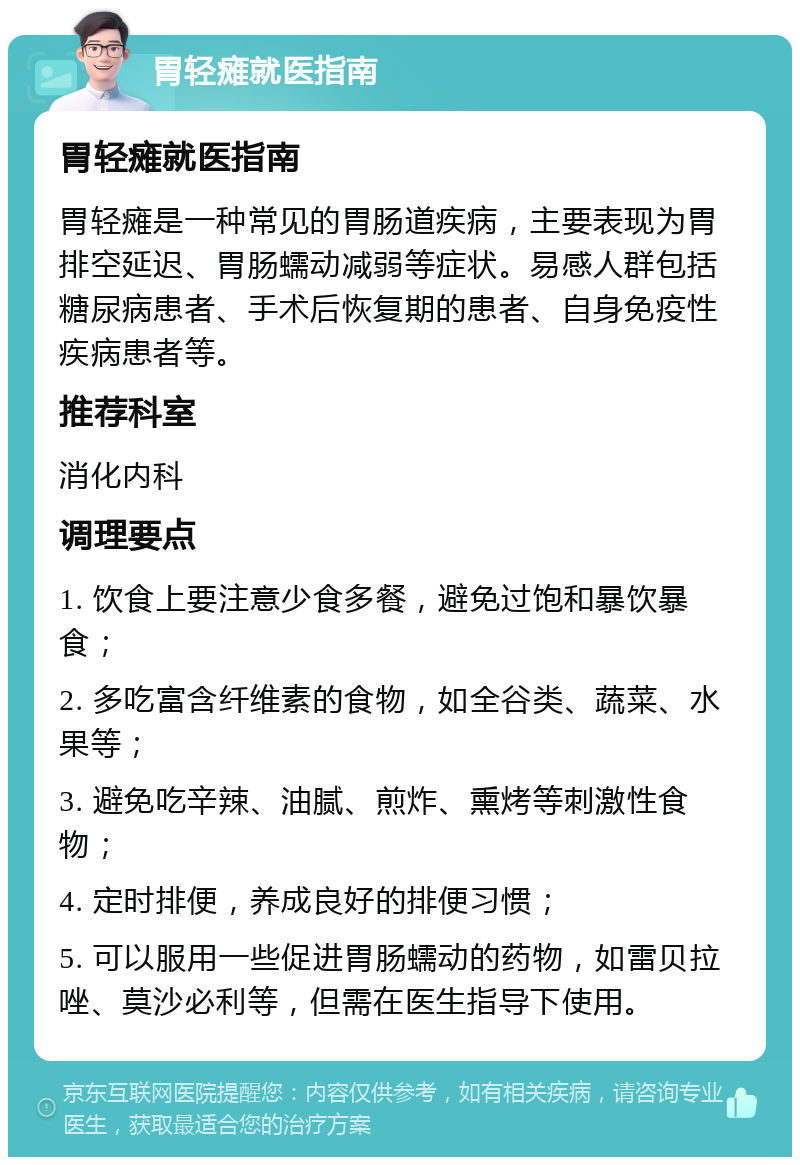 胃轻瘫就医指南 胃轻瘫就医指南 胃轻瘫是一种常见的胃肠道疾病，主要表现为胃排空延迟、胃肠蠕动减弱等症状。易感人群包括糖尿病患者、手术后恢复期的患者、自身免疫性疾病患者等。 推荐科室 消化内科 调理要点 1. 饮食上要注意少食多餐，避免过饱和暴饮暴食； 2. 多吃富含纤维素的食物，如全谷类、蔬菜、水果等； 3. 避免吃辛辣、油腻、煎炸、熏烤等刺激性食物； 4. 定时排便，养成良好的排便习惯； 5. 可以服用一些促进胃肠蠕动的药物，如雷贝拉唑、莫沙必利等，但需在医生指导下使用。