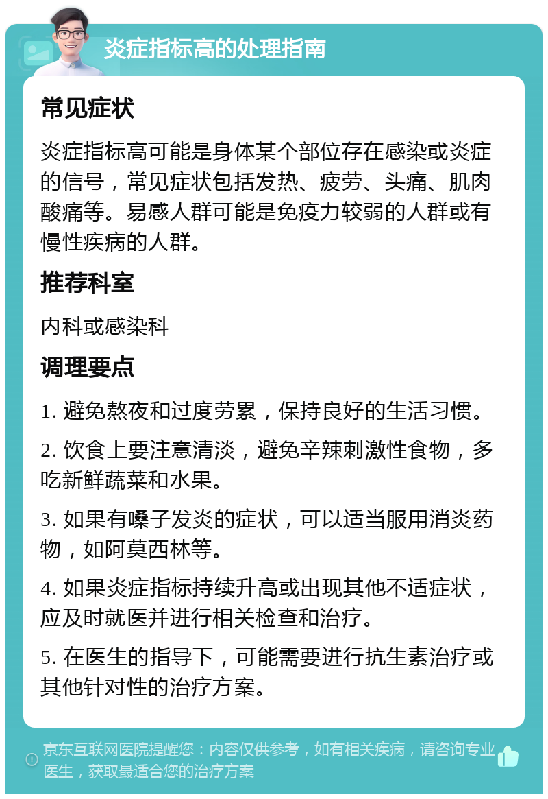 炎症指标高的处理指南 常见症状 炎症指标高可能是身体某个部位存在感染或炎症的信号，常见症状包括发热、疲劳、头痛、肌肉酸痛等。易感人群可能是免疫力较弱的人群或有慢性疾病的人群。 推荐科室 内科或感染科 调理要点 1. 避免熬夜和过度劳累，保持良好的生活习惯。 2. 饮食上要注意清淡，避免辛辣刺激性食物，多吃新鲜蔬菜和水果。 3. 如果有嗓子发炎的症状，可以适当服用消炎药物，如阿莫西林等。 4. 如果炎症指标持续升高或出现其他不适症状，应及时就医并进行相关检查和治疗。 5. 在医生的指导下，可能需要进行抗生素治疗或其他针对性的治疗方案。