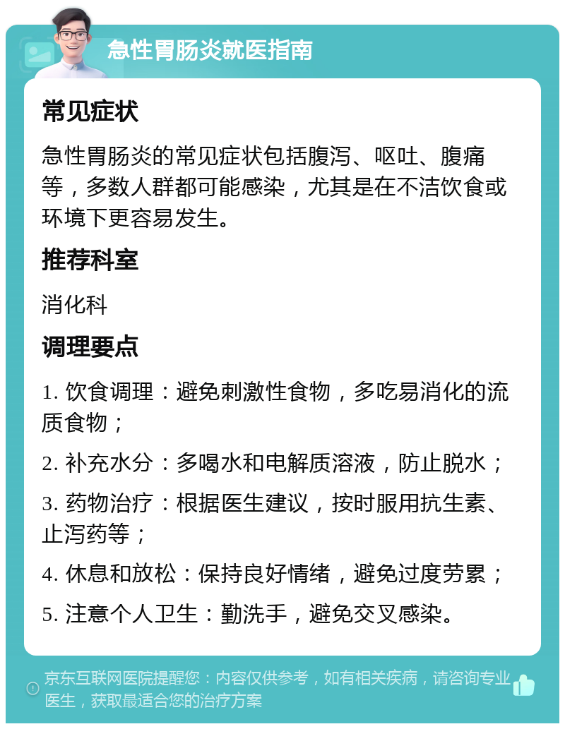 急性胃肠炎就医指南 常见症状 急性胃肠炎的常见症状包括腹泻、呕吐、腹痛等，多数人群都可能感染，尤其是在不洁饮食或环境下更容易发生。 推荐科室 消化科 调理要点 1. 饮食调理：避免刺激性食物，多吃易消化的流质食物； 2. 补充水分：多喝水和电解质溶液，防止脱水； 3. 药物治疗：根据医生建议，按时服用抗生素、止泻药等； 4. 休息和放松：保持良好情绪，避免过度劳累； 5. 注意个人卫生：勤洗手，避免交叉感染。