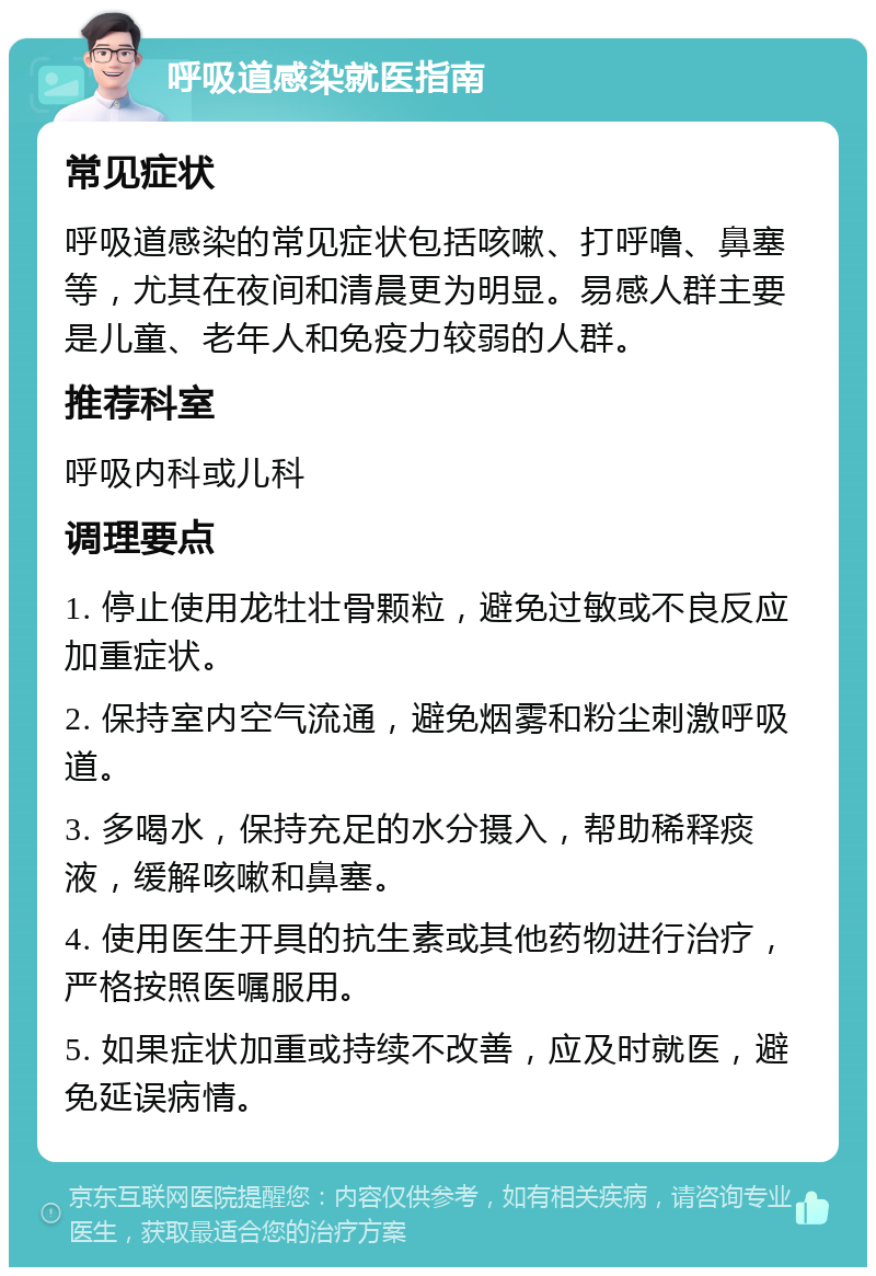 呼吸道感染就医指南 常见症状 呼吸道感染的常见症状包括咳嗽、打呼噜、鼻塞等，尤其在夜间和清晨更为明显。易感人群主要是儿童、老年人和免疫力较弱的人群。 推荐科室 呼吸内科或儿科 调理要点 1. 停止使用龙牡壮骨颗粒，避免过敏或不良反应加重症状。 2. 保持室内空气流通，避免烟雾和粉尘刺激呼吸道。 3. 多喝水，保持充足的水分摄入，帮助稀释痰液，缓解咳嗽和鼻塞。 4. 使用医生开具的抗生素或其他药物进行治疗，严格按照医嘱服用。 5. 如果症状加重或持续不改善，应及时就医，避免延误病情。