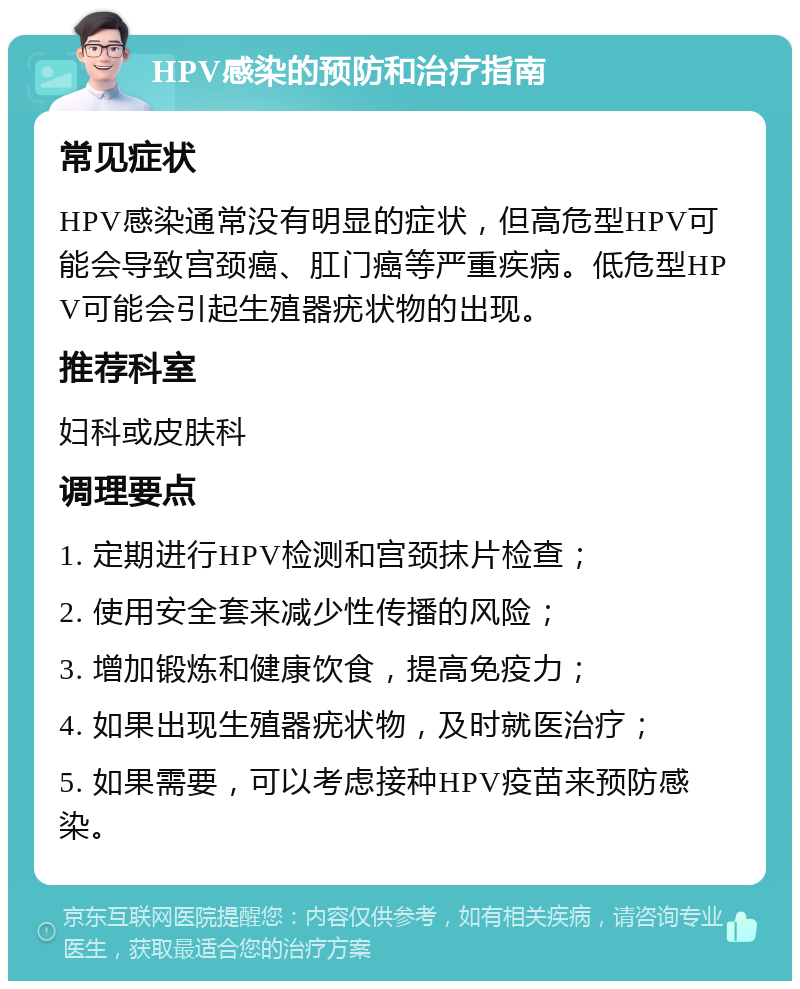 HPV感染的预防和治疗指南 常见症状 HPV感染通常没有明显的症状，但高危型HPV可能会导致宫颈癌、肛门癌等严重疾病。低危型HPV可能会引起生殖器疣状物的出现。 推荐科室 妇科或皮肤科 调理要点 1. 定期进行HPV检测和宫颈抹片检查； 2. 使用安全套来减少性传播的风险； 3. 增加锻炼和健康饮食，提高免疫力； 4. 如果出现生殖器疣状物，及时就医治疗； 5. 如果需要，可以考虑接种HPV疫苗来预防感染。