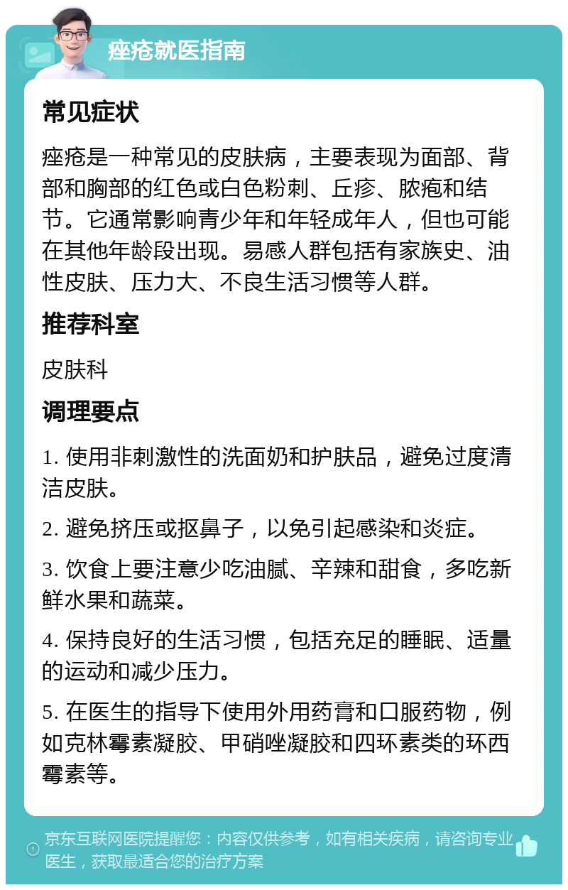 痤疮就医指南 常见症状 痤疮是一种常见的皮肤病，主要表现为面部、背部和胸部的红色或白色粉刺、丘疹、脓疱和结节。它通常影响青少年和年轻成年人，但也可能在其他年龄段出现。易感人群包括有家族史、油性皮肤、压力大、不良生活习惯等人群。 推荐科室 皮肤科 调理要点 1. 使用非刺激性的洗面奶和护肤品，避免过度清洁皮肤。 2. 避免挤压或抠鼻子，以免引起感染和炎症。 3. 饮食上要注意少吃油腻、辛辣和甜食，多吃新鲜水果和蔬菜。 4. 保持良好的生活习惯，包括充足的睡眠、适量的运动和减少压力。 5. 在医生的指导下使用外用药膏和口服药物，例如克林霉素凝胶、甲硝唑凝胶和四环素类的环西霉素等。