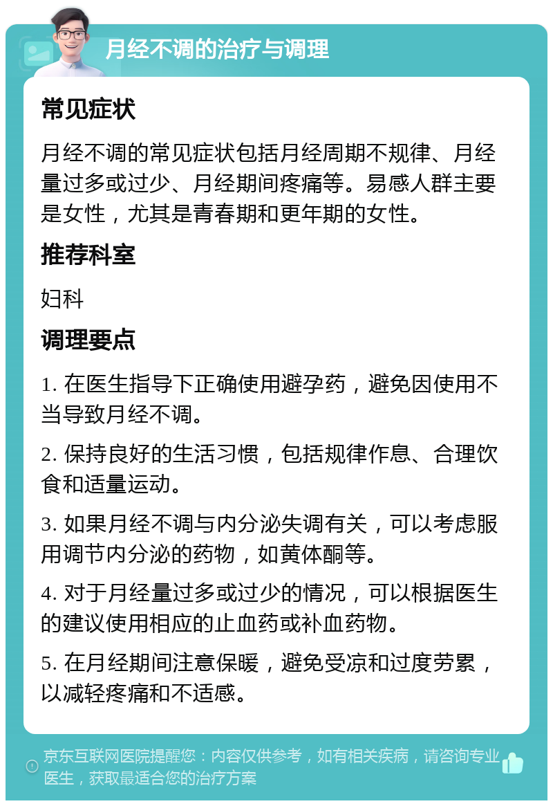 月经不调的治疗与调理 常见症状 月经不调的常见症状包括月经周期不规律、月经量过多或过少、月经期间疼痛等。易感人群主要是女性，尤其是青春期和更年期的女性。 推荐科室 妇科 调理要点 1. 在医生指导下正确使用避孕药，避免因使用不当导致月经不调。 2. 保持良好的生活习惯，包括规律作息、合理饮食和适量运动。 3. 如果月经不调与内分泌失调有关，可以考虑服用调节内分泌的药物，如黄体酮等。 4. 对于月经量过多或过少的情况，可以根据医生的建议使用相应的止血药或补血药物。 5. 在月经期间注意保暖，避免受凉和过度劳累，以减轻疼痛和不适感。