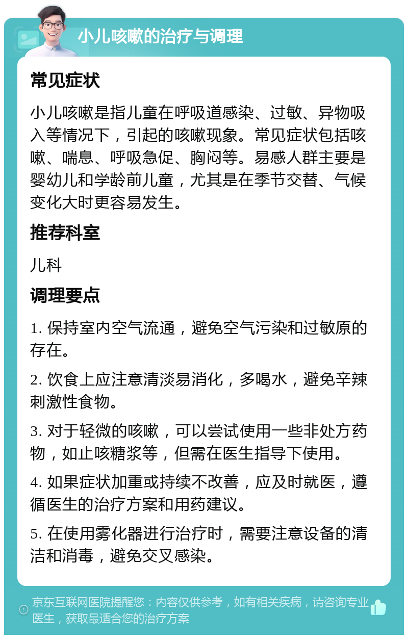 小儿咳嗽的治疗与调理 常见症状 小儿咳嗽是指儿童在呼吸道感染、过敏、异物吸入等情况下，引起的咳嗽现象。常见症状包括咳嗽、喘息、呼吸急促、胸闷等。易感人群主要是婴幼儿和学龄前儿童，尤其是在季节交替、气候变化大时更容易发生。 推荐科室 儿科 调理要点 1. 保持室内空气流通，避免空气污染和过敏原的存在。 2. 饮食上应注意清淡易消化，多喝水，避免辛辣刺激性食物。 3. 对于轻微的咳嗽，可以尝试使用一些非处方药物，如止咳糖浆等，但需在医生指导下使用。 4. 如果症状加重或持续不改善，应及时就医，遵循医生的治疗方案和用药建议。 5. 在使用雾化器进行治疗时，需要注意设备的清洁和消毒，避免交叉感染。