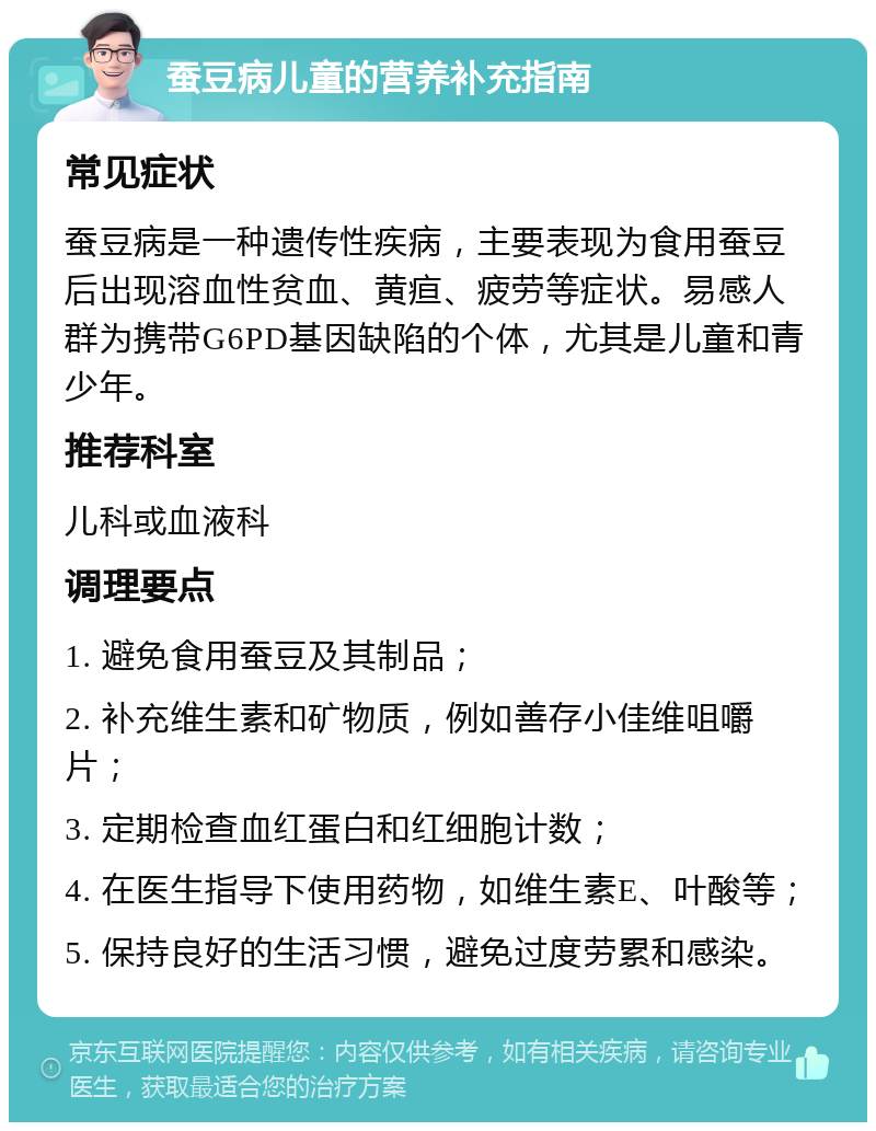 蚕豆病儿童的营养补充指南 常见症状 蚕豆病是一种遗传性疾病，主要表现为食用蚕豆后出现溶血性贫血、黄疸、疲劳等症状。易感人群为携带G6PD基因缺陷的个体，尤其是儿童和青少年。 推荐科室 儿科或血液科 调理要点 1. 避免食用蚕豆及其制品； 2. 补充维生素和矿物质，例如善存小佳维咀嚼片； 3. 定期检查血红蛋白和红细胞计数； 4. 在医生指导下使用药物，如维生素E、叶酸等； 5. 保持良好的生活习惯，避免过度劳累和感染。