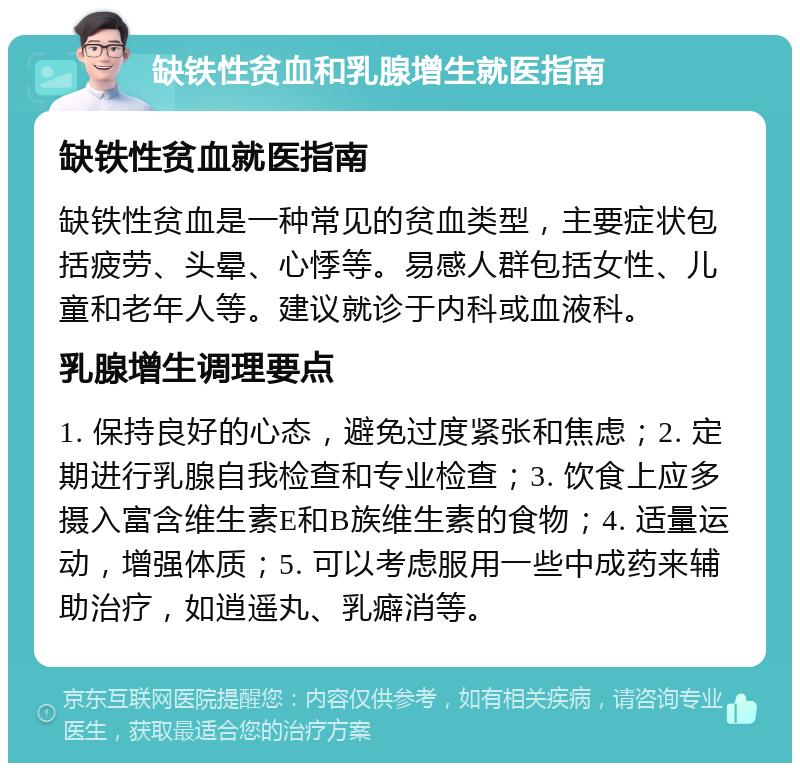 缺铁性贫血和乳腺增生就医指南 缺铁性贫血就医指南 缺铁性贫血是一种常见的贫血类型，主要症状包括疲劳、头晕、心悸等。易感人群包括女性、儿童和老年人等。建议就诊于内科或血液科。 乳腺增生调理要点 1. 保持良好的心态，避免过度紧张和焦虑；2. 定期进行乳腺自我检查和专业检查；3. 饮食上应多摄入富含维生素E和B族维生素的食物；4. 适量运动，增强体质；5. 可以考虑服用一些中成药来辅助治疗，如逍遥丸、乳癖消等。