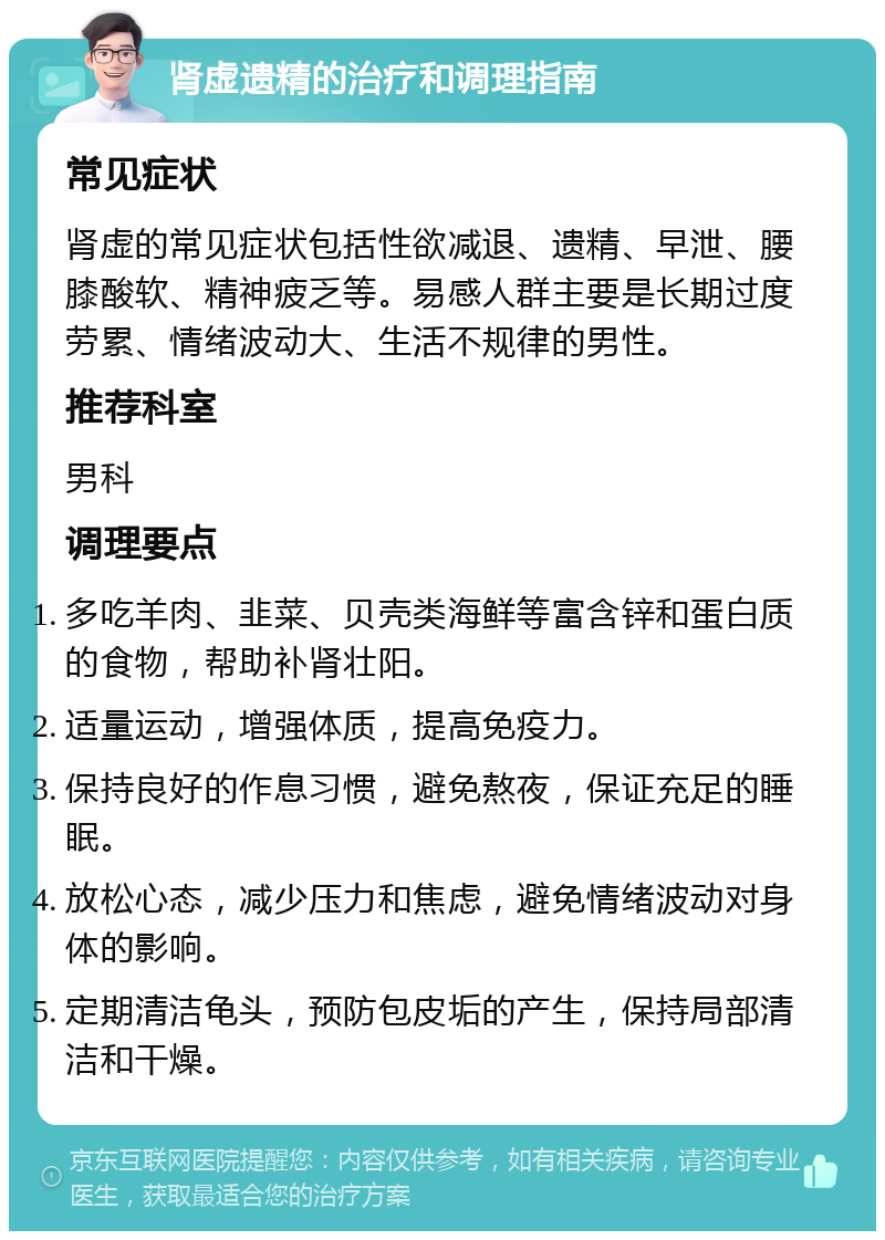 肾虚遗精的治疗和调理指南 常见症状 肾虚的常见症状包括性欲减退、遗精、早泄、腰膝酸软、精神疲乏等。易感人群主要是长期过度劳累、情绪波动大、生活不规律的男性。 推荐科室 男科 调理要点 多吃羊肉、韭菜、贝壳类海鲜等富含锌和蛋白质的食物，帮助补肾壮阳。 适量运动，增强体质，提高免疫力。 保持良好的作息习惯，避免熬夜，保证充足的睡眠。 放松心态，减少压力和焦虑，避免情绪波动对身体的影响。 定期清洁龟头，预防包皮垢的产生，保持局部清洁和干燥。