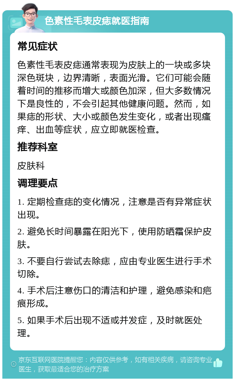 色素性毛表皮痣就医指南 常见症状 色素性毛表皮痣通常表现为皮肤上的一块或多块深色斑块，边界清晰，表面光滑。它们可能会随着时间的推移而增大或颜色加深，但大多数情况下是良性的，不会引起其他健康问题。然而，如果痣的形状、大小或颜色发生变化，或者出现瘙痒、出血等症状，应立即就医检查。 推荐科室 皮肤科 调理要点 1. 定期检查痣的变化情况，注意是否有异常症状出现。 2. 避免长时间暴露在阳光下，使用防晒霜保护皮肤。 3. 不要自行尝试去除痣，应由专业医生进行手术切除。 4. 手术后注意伤口的清洁和护理，避免感染和疤痕形成。 5. 如果手术后出现不适或并发症，及时就医处理。