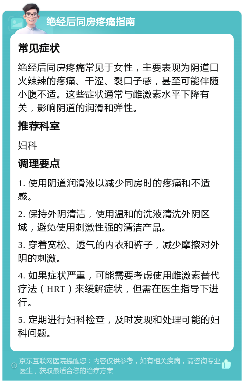 绝经后同房疼痛指南 常见症状 绝经后同房疼痛常见于女性，主要表现为阴道口火辣辣的疼痛、干涩、裂口子感，甚至可能伴随小腹不适。这些症状通常与雌激素水平下降有关，影响阴道的润滑和弹性。 推荐科室 妇科 调理要点 1. 使用阴道润滑液以减少同房时的疼痛和不适感。 2. 保持外阴清洁，使用温和的洗液清洗外阴区域，避免使用刺激性强的清洁产品。 3. 穿着宽松、透气的内衣和裤子，减少摩擦对外阴的刺激。 4. 如果症状严重，可能需要考虑使用雌激素替代疗法（HRT）来缓解症状，但需在医生指导下进行。 5. 定期进行妇科检查，及时发现和处理可能的妇科问题。