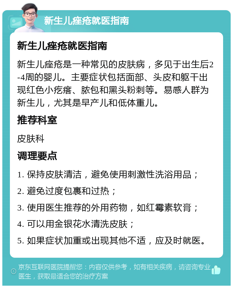 新生儿痤疮就医指南 新生儿痤疮就医指南 新生儿痤疮是一种常见的皮肤病，多见于出生后2-4周的婴儿。主要症状包括面部、头皮和躯干出现红色小疙瘩、脓包和黑头粉刺等。易感人群为新生儿，尤其是早产儿和低体重儿。 推荐科室 皮肤科 调理要点 1. 保持皮肤清洁，避免使用刺激性洗浴用品； 2. 避免过度包裹和过热； 3. 使用医生推荐的外用药物，如红霉素软膏； 4. 可以用金银花水清洗皮肤； 5. 如果症状加重或出现其他不适，应及时就医。