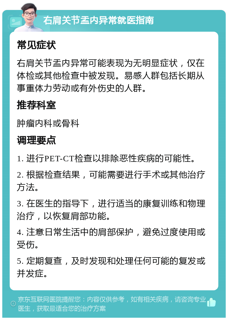 右肩关节盂内异常就医指南 常见症状 右肩关节盂内异常可能表现为无明显症状，仅在体检或其他检查中被发现。易感人群包括长期从事重体力劳动或有外伤史的人群。 推荐科室 肿瘤内科或骨科 调理要点 1. 进行PET-CT检查以排除恶性疾病的可能性。 2. 根据检查结果，可能需要进行手术或其他治疗方法。 3. 在医生的指导下，进行适当的康复训练和物理治疗，以恢复肩部功能。 4. 注意日常生活中的肩部保护，避免过度使用或受伤。 5. 定期复查，及时发现和处理任何可能的复发或并发症。