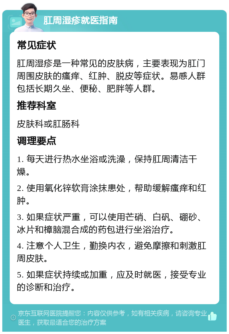 肛周湿疹就医指南 常见症状 肛周湿疹是一种常见的皮肤病，主要表现为肛门周围皮肤的瘙痒、红肿、脱皮等症状。易感人群包括长期久坐、便秘、肥胖等人群。 推荐科室 皮肤科或肛肠科 调理要点 1. 每天进行热水坐浴或洗澡，保持肛周清洁干燥。 2. 使用氧化锌软膏涂抹患处，帮助缓解瘙痒和红肿。 3. 如果症状严重，可以使用芒硝、白矾、硼砂、冰片和樟脑混合成的药包进行坐浴治疗。 4. 注意个人卫生，勤换内衣，避免摩擦和刺激肛周皮肤。 5. 如果症状持续或加重，应及时就医，接受专业的诊断和治疗。