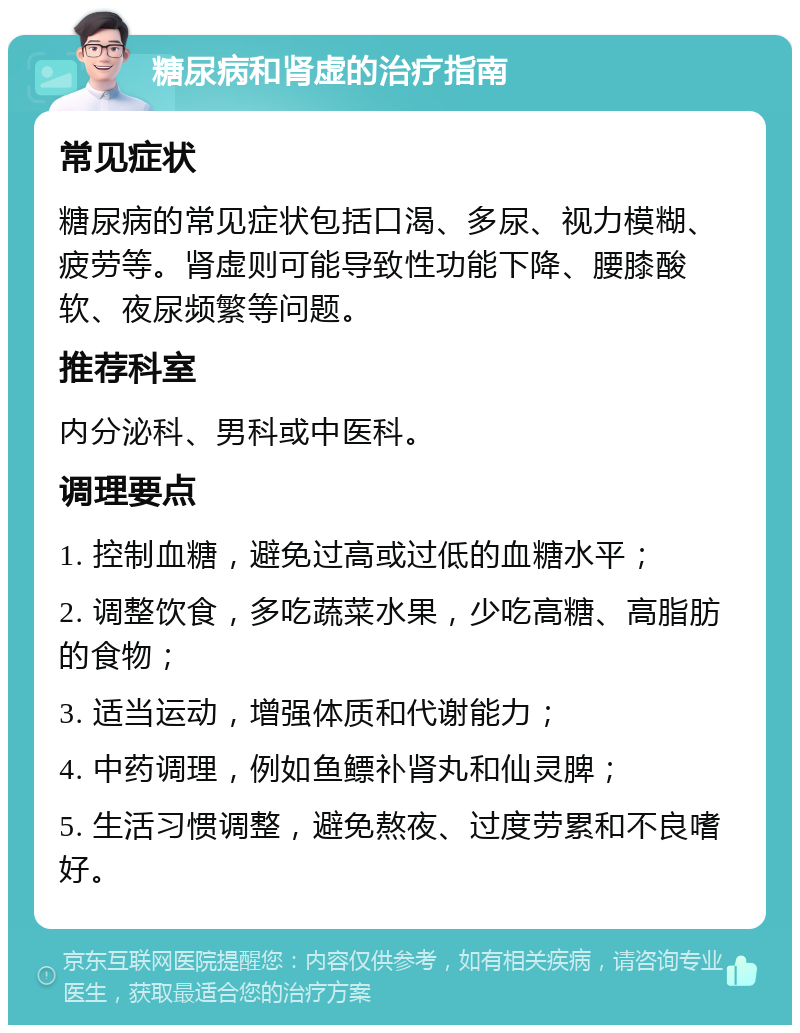 糖尿病和肾虚的治疗指南 常见症状 糖尿病的常见症状包括口渴、多尿、视力模糊、疲劳等。肾虚则可能导致性功能下降、腰膝酸软、夜尿频繁等问题。 推荐科室 内分泌科、男科或中医科。 调理要点 1. 控制血糖，避免过高或过低的血糖水平； 2. 调整饮食，多吃蔬菜水果，少吃高糖、高脂肪的食物； 3. 适当运动，增强体质和代谢能力； 4. 中药调理，例如鱼鳔补肾丸和仙灵脾； 5. 生活习惯调整，避免熬夜、过度劳累和不良嗜好。