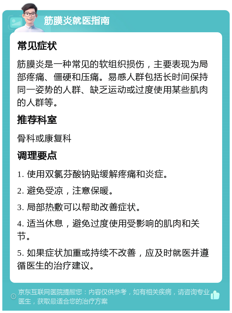 筋膜炎就医指南 常见症状 筋膜炎是一种常见的软组织损伤，主要表现为局部疼痛、僵硬和压痛。易感人群包括长时间保持同一姿势的人群、缺乏运动或过度使用某些肌肉的人群等。 推荐科室 骨科或康复科 调理要点 1. 使用双氯芬酸钠贴缓解疼痛和炎症。 2. 避免受凉，注意保暖。 3. 局部热敷可以帮助改善症状。 4. 适当休息，避免过度使用受影响的肌肉和关节。 5. 如果症状加重或持续不改善，应及时就医并遵循医生的治疗建议。