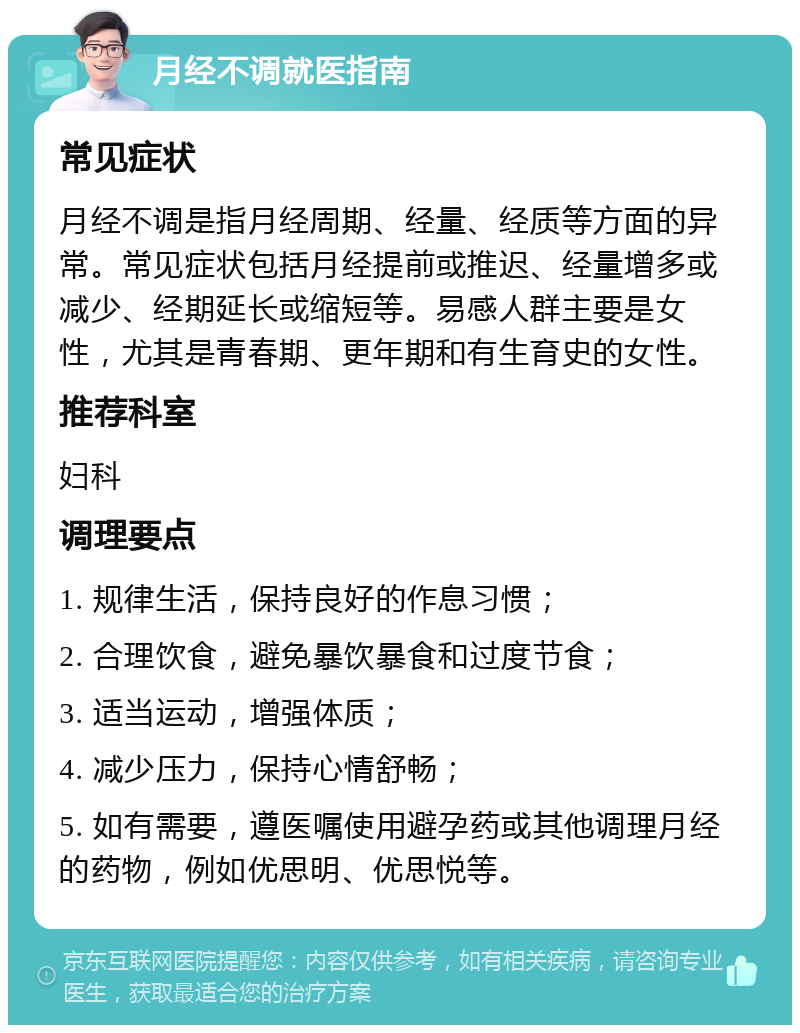 月经不调就医指南 常见症状 月经不调是指月经周期、经量、经质等方面的异常。常见症状包括月经提前或推迟、经量增多或减少、经期延长或缩短等。易感人群主要是女性，尤其是青春期、更年期和有生育史的女性。 推荐科室 妇科 调理要点 1. 规律生活，保持良好的作息习惯； 2. 合理饮食，避免暴饮暴食和过度节食； 3. 适当运动，增强体质； 4. 减少压力，保持心情舒畅； 5. 如有需要，遵医嘱使用避孕药或其他调理月经的药物，例如优思明、优思悦等。