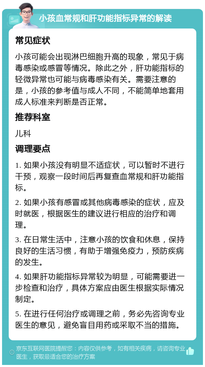 小孩血常规和肝功能指标异常的解读 常见症状 小孩可能会出现淋巴细胞升高的现象，常见于病毒感染或感冒等情况。除此之外，肝功能指标的轻微异常也可能与病毒感染有关。需要注意的是，小孩的参考值与成人不同，不能简单地套用成人标准来判断是否正常。 推荐科室 儿科 调理要点 1. 如果小孩没有明显不适症状，可以暂时不进行干预，观察一段时间后再复查血常规和肝功能指标。 2. 如果小孩有感冒或其他病毒感染的症状，应及时就医，根据医生的建议进行相应的治疗和调理。 3. 在日常生活中，注意小孩的饮食和休息，保持良好的生活习惯，有助于增强免疫力，预防疾病的发生。 4. 如果肝功能指标异常较为明显，可能需要进一步检查和治疗，具体方案应由医生根据实际情况制定。 5. 在进行任何治疗或调理之前，务必先咨询专业医生的意见，避免盲目用药或采取不当的措施。