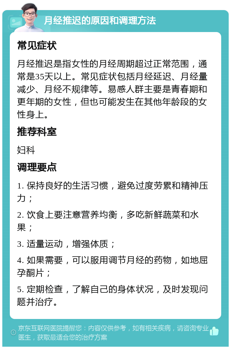 月经推迟的原因和调理方法 常见症状 月经推迟是指女性的月经周期超过正常范围，通常是35天以上。常见症状包括月经延迟、月经量减少、月经不规律等。易感人群主要是青春期和更年期的女性，但也可能发生在其他年龄段的女性身上。 推荐科室 妇科 调理要点 1. 保持良好的生活习惯，避免过度劳累和精神压力； 2. 饮食上要注意营养均衡，多吃新鲜蔬菜和水果； 3. 适量运动，增强体质； 4. 如果需要，可以服用调节月经的药物，如地屈孕酮片； 5. 定期检查，了解自己的身体状况，及时发现问题并治疗。