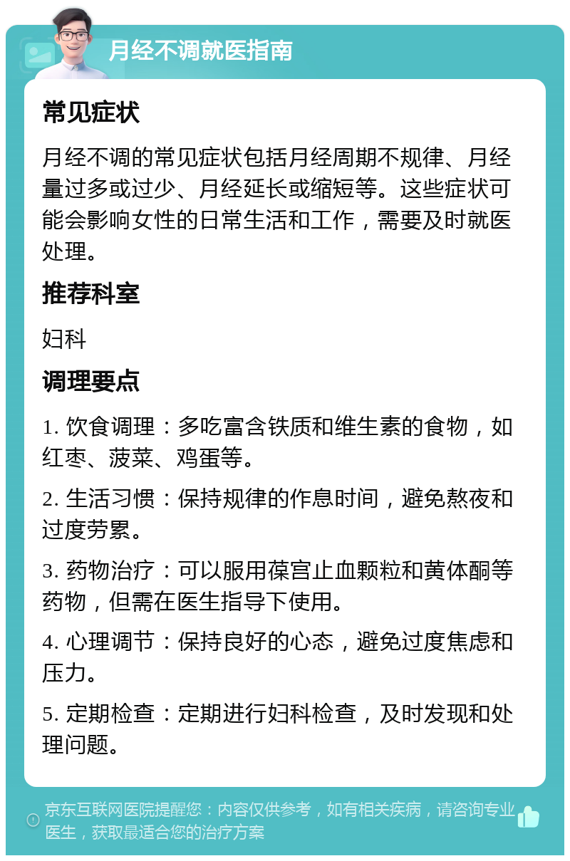 月经不调就医指南 常见症状 月经不调的常见症状包括月经周期不规律、月经量过多或过少、月经延长或缩短等。这些症状可能会影响女性的日常生活和工作，需要及时就医处理。 推荐科室 妇科 调理要点 1. 饮食调理：多吃富含铁质和维生素的食物，如红枣、菠菜、鸡蛋等。 2. 生活习惯：保持规律的作息时间，避免熬夜和过度劳累。 3. 药物治疗：可以服用葆宫止血颗粒和黄体酮等药物，但需在医生指导下使用。 4. 心理调节：保持良好的心态，避免过度焦虑和压力。 5. 定期检查：定期进行妇科检查，及时发现和处理问题。