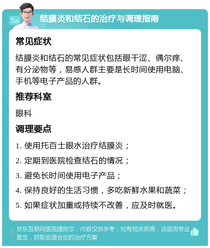 结膜炎和结石的治疗与调理指南 常见症状 结膜炎和结石的常见症状包括眼干涩、偶尔痒、有分泌物等，易感人群主要是长时间使用电脑、手机等电子产品的人群。 推荐科室 眼科 调理要点 1. 使用托百士眼水治疗结膜炎； 2. 定期到医院检查结石的情况； 3. 避免长时间使用电子产品； 4. 保持良好的生活习惯，多吃新鲜水果和蔬菜； 5. 如果症状加重或持续不改善，应及时就医。