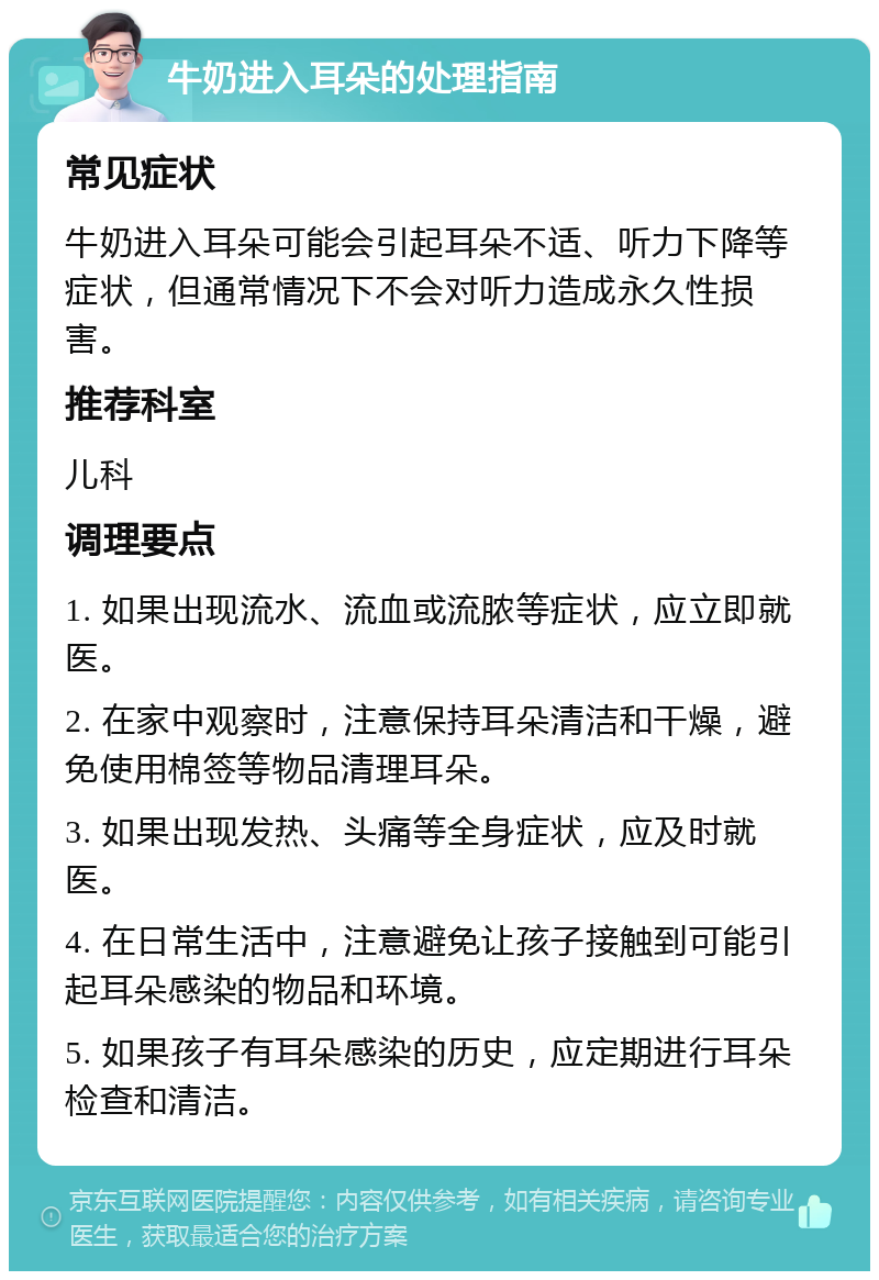 牛奶进入耳朵的处理指南 常见症状 牛奶进入耳朵可能会引起耳朵不适、听力下降等症状，但通常情况下不会对听力造成永久性损害。 推荐科室 儿科 调理要点 1. 如果出现流水、流血或流脓等症状，应立即就医。 2. 在家中观察时，注意保持耳朵清洁和干燥，避免使用棉签等物品清理耳朵。 3. 如果出现发热、头痛等全身症状，应及时就医。 4. 在日常生活中，注意避免让孩子接触到可能引起耳朵感染的物品和环境。 5. 如果孩子有耳朵感染的历史，应定期进行耳朵检查和清洁。