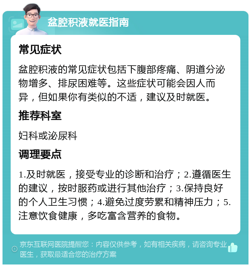 盆腔积液就医指南 常见症状 盆腔积液的常见症状包括下腹部疼痛、阴道分泌物增多、排尿困难等。这些症状可能会因人而异，但如果你有类似的不适，建议及时就医。 推荐科室 妇科或泌尿科 调理要点 1.及时就医，接受专业的诊断和治疗；2.遵循医生的建议，按时服药或进行其他治疗；3.保持良好的个人卫生习惯；4.避免过度劳累和精神压力；5.注意饮食健康，多吃富含营养的食物。