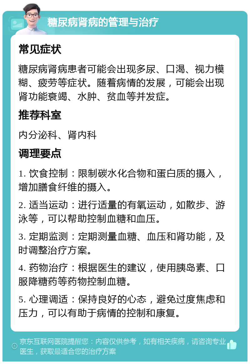 糖尿病肾病的管理与治疗 常见症状 糖尿病肾病患者可能会出现多尿、口渴、视力模糊、疲劳等症状。随着病情的发展，可能会出现肾功能衰竭、水肿、贫血等并发症。 推荐科室 内分泌科、肾内科 调理要点 1. 饮食控制：限制碳水化合物和蛋白质的摄入，增加膳食纤维的摄入。 2. 适当运动：进行适量的有氧运动，如散步、游泳等，可以帮助控制血糖和血压。 3. 定期监测：定期测量血糖、血压和肾功能，及时调整治疗方案。 4. 药物治疗：根据医生的建议，使用胰岛素、口服降糖药等药物控制血糖。 5. 心理调适：保持良好的心态，避免过度焦虑和压力，可以有助于病情的控制和康复。