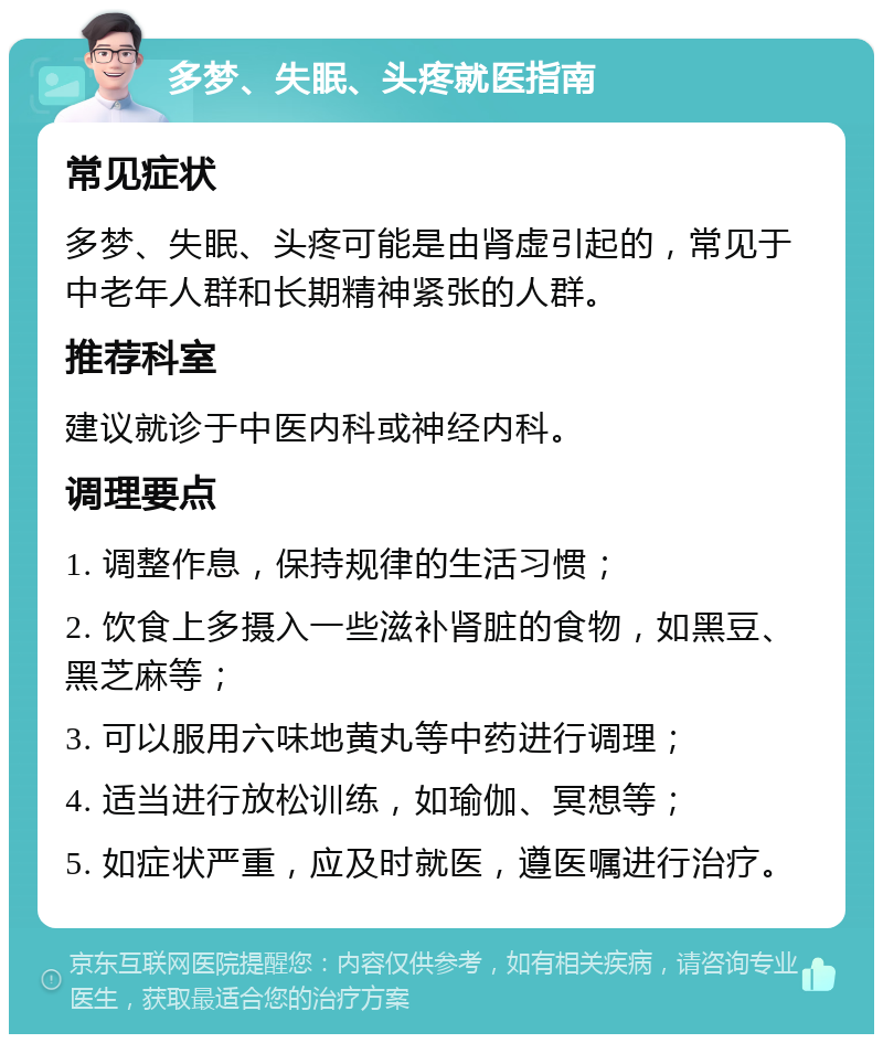 多梦、失眠、头疼就医指南 常见症状 多梦、失眠、头疼可能是由肾虚引起的，常见于中老年人群和长期精神紧张的人群。 推荐科室 建议就诊于中医内科或神经内科。 调理要点 1. 调整作息，保持规律的生活习惯； 2. 饮食上多摄入一些滋补肾脏的食物，如黑豆、黑芝麻等； 3. 可以服用六味地黄丸等中药进行调理； 4. 适当进行放松训练，如瑜伽、冥想等； 5. 如症状严重，应及时就医，遵医嘱进行治疗。