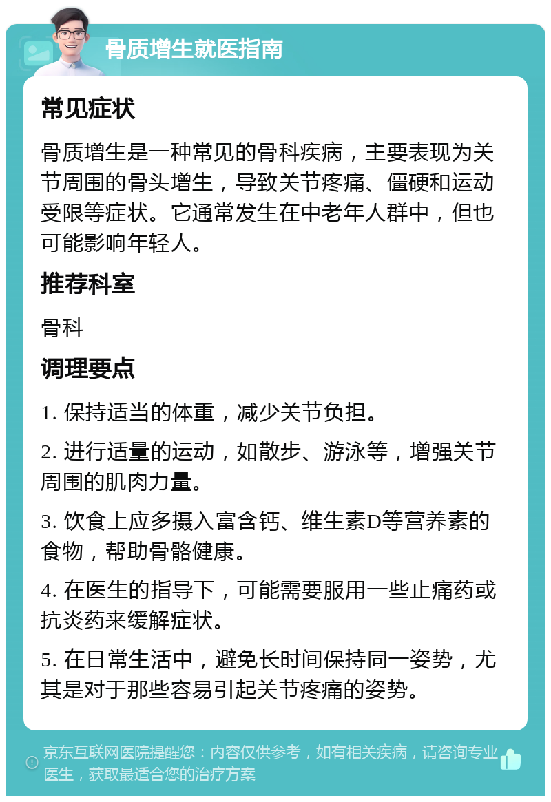 骨质增生就医指南 常见症状 骨质增生是一种常见的骨科疾病，主要表现为关节周围的骨头增生，导致关节疼痛、僵硬和运动受限等症状。它通常发生在中老年人群中，但也可能影响年轻人。 推荐科室 骨科 调理要点 1. 保持适当的体重，减少关节负担。 2. 进行适量的运动，如散步、游泳等，增强关节周围的肌肉力量。 3. 饮食上应多摄入富含钙、维生素D等营养素的食物，帮助骨骼健康。 4. 在医生的指导下，可能需要服用一些止痛药或抗炎药来缓解症状。 5. 在日常生活中，避免长时间保持同一姿势，尤其是对于那些容易引起关节疼痛的姿势。