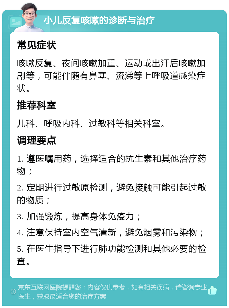 小儿反复咳嗽的诊断与治疗 常见症状 咳嗽反复、夜间咳嗽加重、运动或出汗后咳嗽加剧等，可能伴随有鼻塞、流涕等上呼吸道感染症状。 推荐科室 儿科、呼吸内科、过敏科等相关科室。 调理要点 1. 遵医嘱用药，选择适合的抗生素和其他治疗药物； 2. 定期进行过敏原检测，避免接触可能引起过敏的物质； 3. 加强锻炼，提高身体免疫力； 4. 注意保持室内空气清新，避免烟雾和污染物； 5. 在医生指导下进行肺功能检测和其他必要的检查。