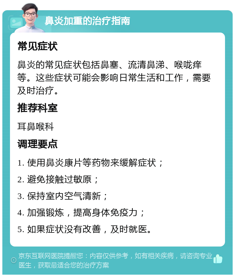 鼻炎加重的治疗指南 常见症状 鼻炎的常见症状包括鼻塞、流清鼻涕、喉咙痒等。这些症状可能会影响日常生活和工作，需要及时治疗。 推荐科室 耳鼻喉科 调理要点 1. 使用鼻炎康片等药物来缓解症状； 2. 避免接触过敏原； 3. 保持室内空气清新； 4. 加强锻炼，提高身体免疫力； 5. 如果症状没有改善，及时就医。