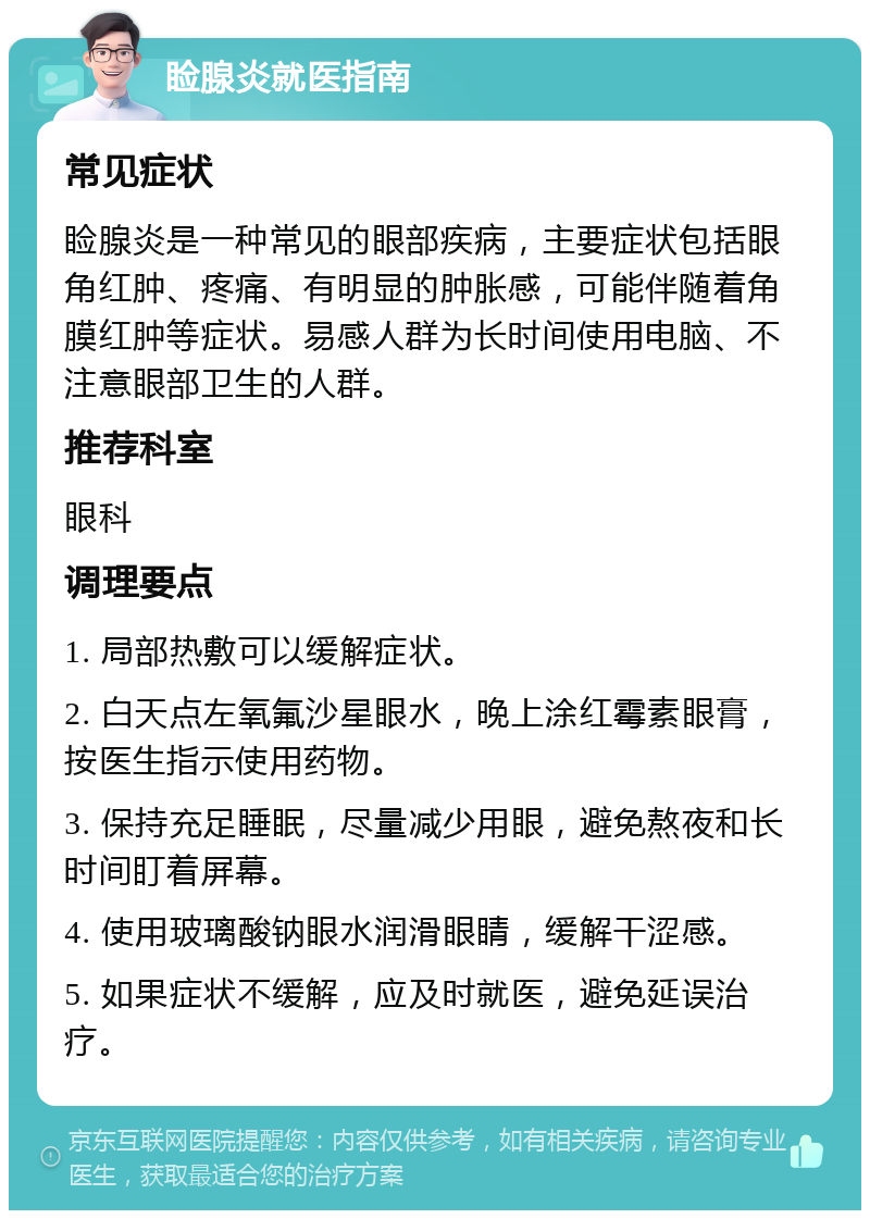 睑腺炎就医指南 常见症状 睑腺炎是一种常见的眼部疾病，主要症状包括眼角红肿、疼痛、有明显的肿胀感，可能伴随着角膜红肿等症状。易感人群为长时间使用电脑、不注意眼部卫生的人群。 推荐科室 眼科 调理要点 1. 局部热敷可以缓解症状。 2. 白天点左氧氟沙星眼水，晚上涂红霉素眼膏，按医生指示使用药物。 3. 保持充足睡眠，尽量减少用眼，避免熬夜和长时间盯着屏幕。 4. 使用玻璃酸钠眼水润滑眼睛，缓解干涩感。 5. 如果症状不缓解，应及时就医，避免延误治疗。