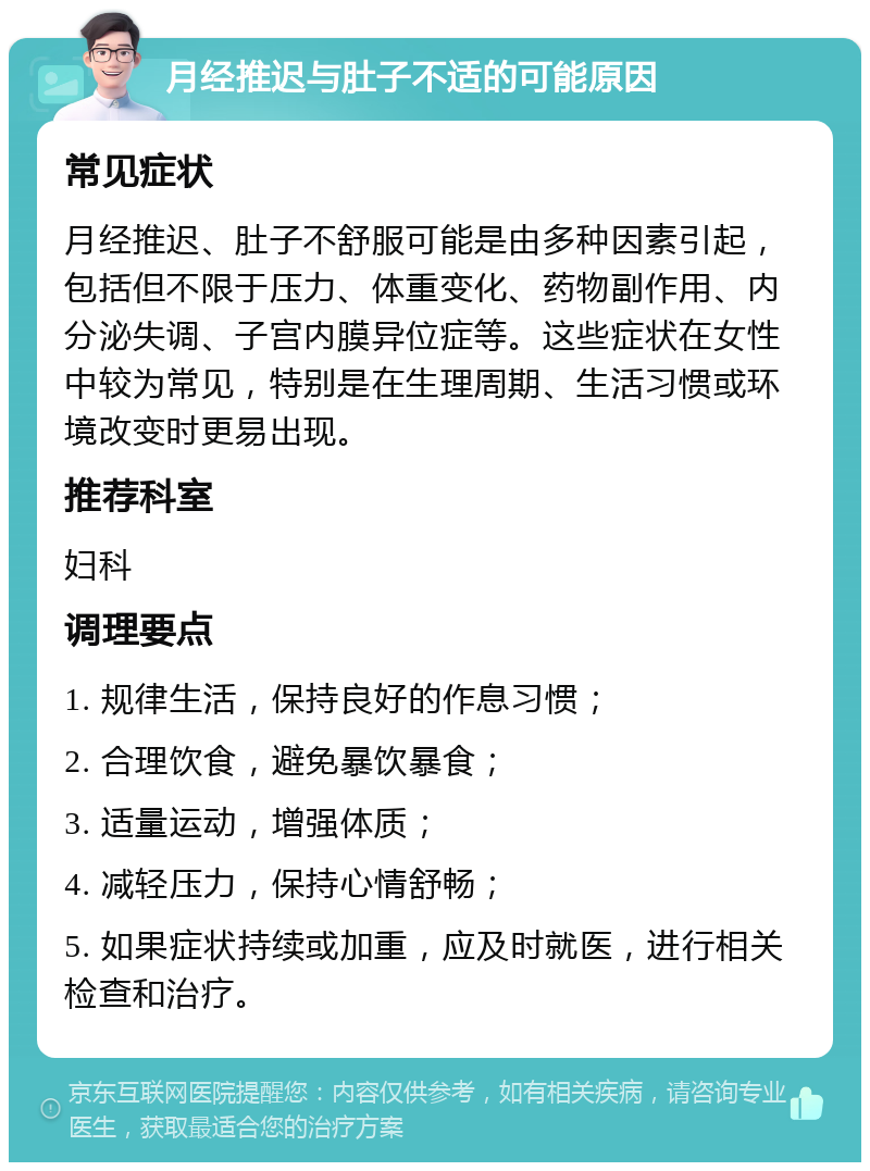 月经推迟与肚子不适的可能原因 常见症状 月经推迟、肚子不舒服可能是由多种因素引起，包括但不限于压力、体重变化、药物副作用、内分泌失调、子宫内膜异位症等。这些症状在女性中较为常见，特别是在生理周期、生活习惯或环境改变时更易出现。 推荐科室 妇科 调理要点 1. 规律生活，保持良好的作息习惯； 2. 合理饮食，避免暴饮暴食； 3. 适量运动，增强体质； 4. 减轻压力，保持心情舒畅； 5. 如果症状持续或加重，应及时就医，进行相关检查和治疗。