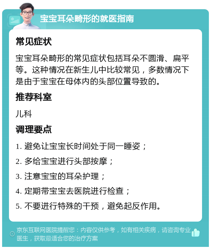 宝宝耳朵畸形的就医指南 常见症状 宝宝耳朵畸形的常见症状包括耳朵不圆滑、扁平等。这种情况在新生儿中比较常见，多数情况下是由于宝宝在母体内的头部位置导致的。 推荐科室 儿科 调理要点 1. 避免让宝宝长时间处于同一睡姿； 2. 多给宝宝进行头部按摩； 3. 注意宝宝的耳朵护理； 4. 定期带宝宝去医院进行检查； 5. 不要进行特殊的干预，避免起反作用。