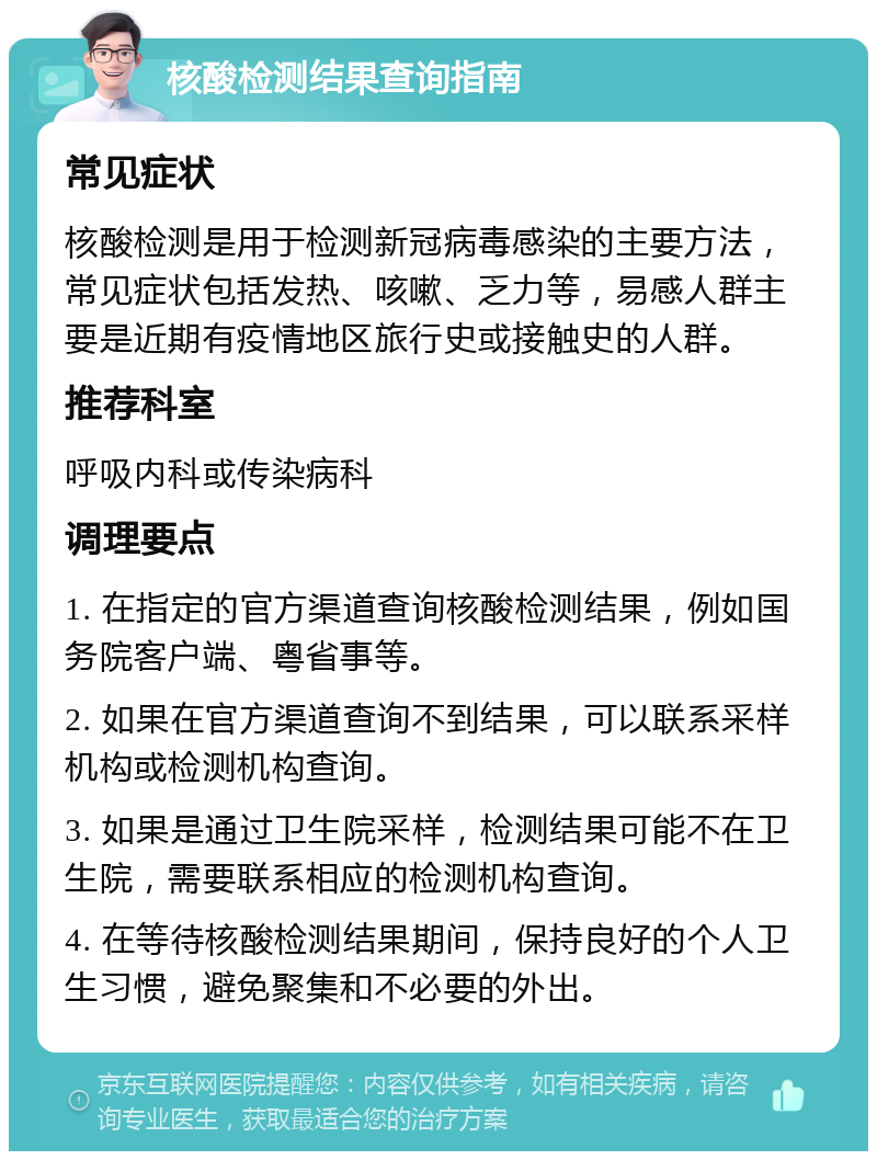 核酸检测结果查询指南 常见症状 核酸检测是用于检测新冠病毒感染的主要方法，常见症状包括发热、咳嗽、乏力等，易感人群主要是近期有疫情地区旅行史或接触史的人群。 推荐科室 呼吸内科或传染病科 调理要点 1. 在指定的官方渠道查询核酸检测结果，例如国务院客户端、粤省事等。 2. 如果在官方渠道查询不到结果，可以联系采样机构或检测机构查询。 3. 如果是通过卫生院采样，检测结果可能不在卫生院，需要联系相应的检测机构查询。 4. 在等待核酸检测结果期间，保持良好的个人卫生习惯，避免聚集和不必要的外出。