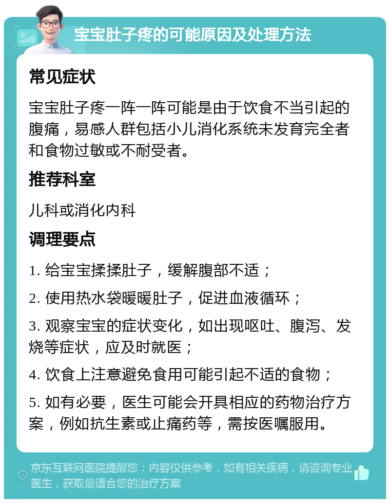 宝宝肚子疼的可能原因及处理方法 常见症状 宝宝肚子疼一阵一阵可能是由于饮食不当引起的腹痛，易感人群包括小儿消化系统未发育完全者和食物过敏或不耐受者。 推荐科室 儿科或消化内科 调理要点 1. 给宝宝揉揉肚子，缓解腹部不适； 2. 使用热水袋暖暖肚子，促进血液循环； 3. 观察宝宝的症状变化，如出现呕吐、腹泻、发烧等症状，应及时就医； 4. 饮食上注意避免食用可能引起不适的食物； 5. 如有必要，医生可能会开具相应的药物治疗方案，例如抗生素或止痛药等，需按医嘱服用。