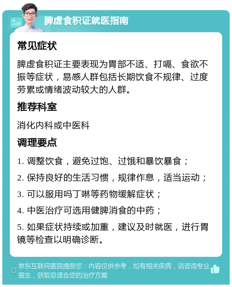 脾虚食积证就医指南 常见症状 脾虚食积证主要表现为胃部不适、打嗝、食欲不振等症状，易感人群包括长期饮食不规律、过度劳累或情绪波动较大的人群。 推荐科室 消化内科或中医科 调理要点 1. 调整饮食，避免过饱、过饿和暴饮暴食； 2. 保持良好的生活习惯，规律作息，适当运动； 3. 可以服用吗丁啉等药物缓解症状； 4. 中医治疗可选用健脾消食的中药； 5. 如果症状持续或加重，建议及时就医，进行胃镜等检查以明确诊断。