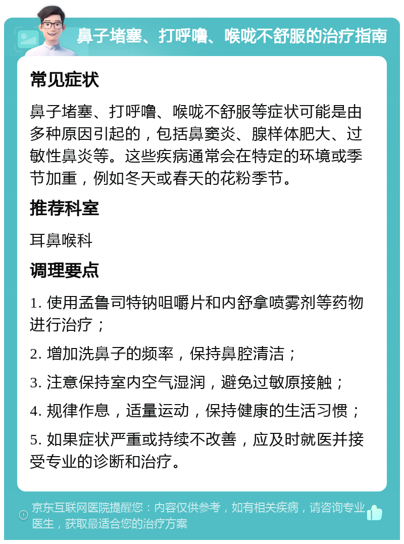 鼻子堵塞、打呼噜、喉咙不舒服的治疗指南 常见症状 鼻子堵塞、打呼噜、喉咙不舒服等症状可能是由多种原因引起的，包括鼻窦炎、腺样体肥大、过敏性鼻炎等。这些疾病通常会在特定的环境或季节加重，例如冬天或春天的花粉季节。 推荐科室 耳鼻喉科 调理要点 1. 使用孟鲁司特钠咀嚼片和内舒拿喷雾剂等药物进行治疗； 2. 增加洗鼻子的频率，保持鼻腔清洁； 3. 注意保持室内空气湿润，避免过敏原接触； 4. 规律作息，适量运动，保持健康的生活习惯； 5. 如果症状严重或持续不改善，应及时就医并接受专业的诊断和治疗。