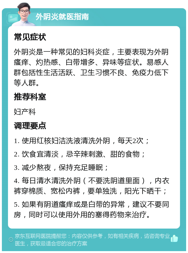 外阴炎就医指南 常见症状 外阴炎是一种常见的妇科炎症，主要表现为外阴瘙痒、灼热感、白带增多、异味等症状。易感人群包括性生活活跃、卫生习惯不良、免疫力低下等人群。 推荐科室 妇产科 调理要点 1. 使用红核妇洁洗液清洗外阴，每天2次； 2. 饮食宜清淡，忌辛辣刺激、甜的食物； 3. 减少熬夜，保持充足睡眠； 4. 每日清水清洗外阴（不要洗阴道里面），内衣裤穿棉质、宽松内裤，要单独洗，阳光下晒干； 5. 如果有阴道瘙痒或是白带的异常，建议不要同房，同时可以使用外用的塞得药物来治疗。