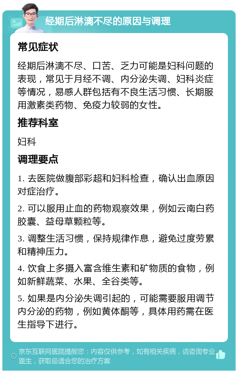 经期后淋漓不尽的原因与调理 常见症状 经期后淋漓不尽、口苦、乏力可能是妇科问题的表现，常见于月经不调、内分泌失调、妇科炎症等情况，易感人群包括有不良生活习惯、长期服用激素类药物、免疫力较弱的女性。 推荐科室 妇科 调理要点 1. 去医院做腹部彩超和妇科检查，确认出血原因对症治疗。 2. 可以服用止血的药物观察效果，例如云南白药胶囊、益母草颗粒等。 3. 调整生活习惯，保持规律作息，避免过度劳累和精神压力。 4. 饮食上多摄入富含维生素和矿物质的食物，例如新鲜蔬菜、水果、全谷类等。 5. 如果是内分泌失调引起的，可能需要服用调节内分泌的药物，例如黄体酮等，具体用药需在医生指导下进行。