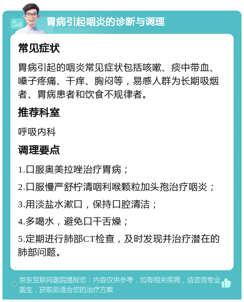 胃病引起咽炎的诊断与调理 常见症状 胃病引起的咽炎常见症状包括咳嗽、痰中带血、嗓子疼痛、干痒、胸闷等，易感人群为长期吸烟者、胃病患者和饮食不规律者。 推荐科室 呼吸内科 调理要点 1.口服奥美拉唑治疗胃病； 2.口服慢严舒柠清咽利喉颗粒加头孢治疗咽炎； 3.用淡盐水漱口，保持口腔清洁； 4.多喝水，避免口干舌燥； 5.定期进行肺部CT检查，及时发现并治疗潜在的肺部问题。