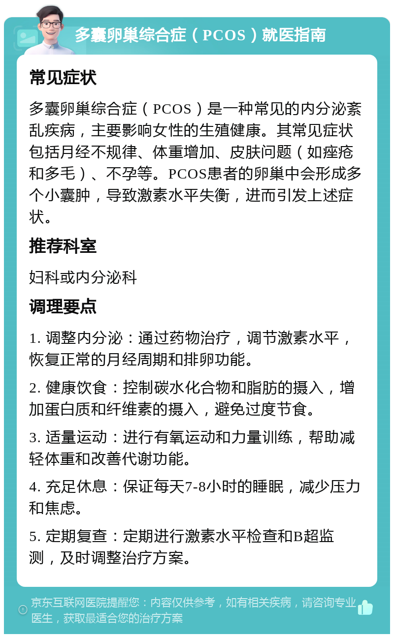 多囊卵巢综合症（PCOS）就医指南 常见症状 多囊卵巢综合症（PCOS）是一种常见的内分泌紊乱疾病，主要影响女性的生殖健康。其常见症状包括月经不规律、体重增加、皮肤问题（如痤疮和多毛）、不孕等。PCOS患者的卵巢中会形成多个小囊肿，导致激素水平失衡，进而引发上述症状。 推荐科室 妇科或内分泌科 调理要点 1. 调整内分泌：通过药物治疗，调节激素水平，恢复正常的月经周期和排卵功能。 2. 健康饮食：控制碳水化合物和脂肪的摄入，增加蛋白质和纤维素的摄入，避免过度节食。 3. 适量运动：进行有氧运动和力量训练，帮助减轻体重和改善代谢功能。 4. 充足休息：保证每天7-8小时的睡眠，减少压力和焦虑。 5. 定期复查：定期进行激素水平检查和B超监测，及时调整治疗方案。