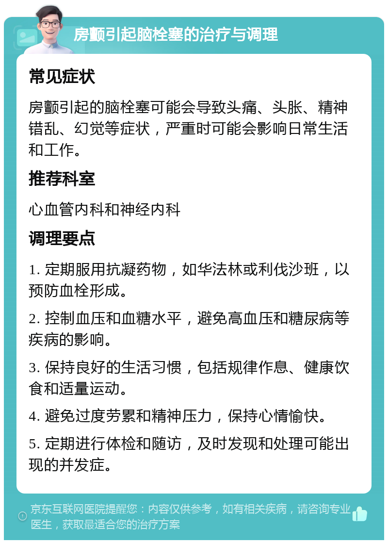 房颤引起脑栓塞的治疗与调理 常见症状 房颤引起的脑栓塞可能会导致头痛、头胀、精神错乱、幻觉等症状，严重时可能会影响日常生活和工作。 推荐科室 心血管内科和神经内科 调理要点 1. 定期服用抗凝药物，如华法林或利伐沙班，以预防血栓形成。 2. 控制血压和血糖水平，避免高血压和糖尿病等疾病的影响。 3. 保持良好的生活习惯，包括规律作息、健康饮食和适量运动。 4. 避免过度劳累和精神压力，保持心情愉快。 5. 定期进行体检和随访，及时发现和处理可能出现的并发症。