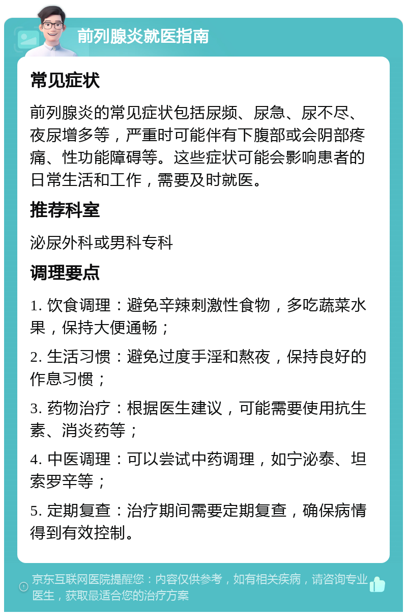 前列腺炎就医指南 常见症状 前列腺炎的常见症状包括尿频、尿急、尿不尽、夜尿增多等，严重时可能伴有下腹部或会阴部疼痛、性功能障碍等。这些症状可能会影响患者的日常生活和工作，需要及时就医。 推荐科室 泌尿外科或男科专科 调理要点 1. 饮食调理：避免辛辣刺激性食物，多吃蔬菜水果，保持大便通畅； 2. 生活习惯：避免过度手淫和熬夜，保持良好的作息习惯； 3. 药物治疗：根据医生建议，可能需要使用抗生素、消炎药等； 4. 中医调理：可以尝试中药调理，如宁泌泰、坦索罗辛等； 5. 定期复查：治疗期间需要定期复查，确保病情得到有效控制。