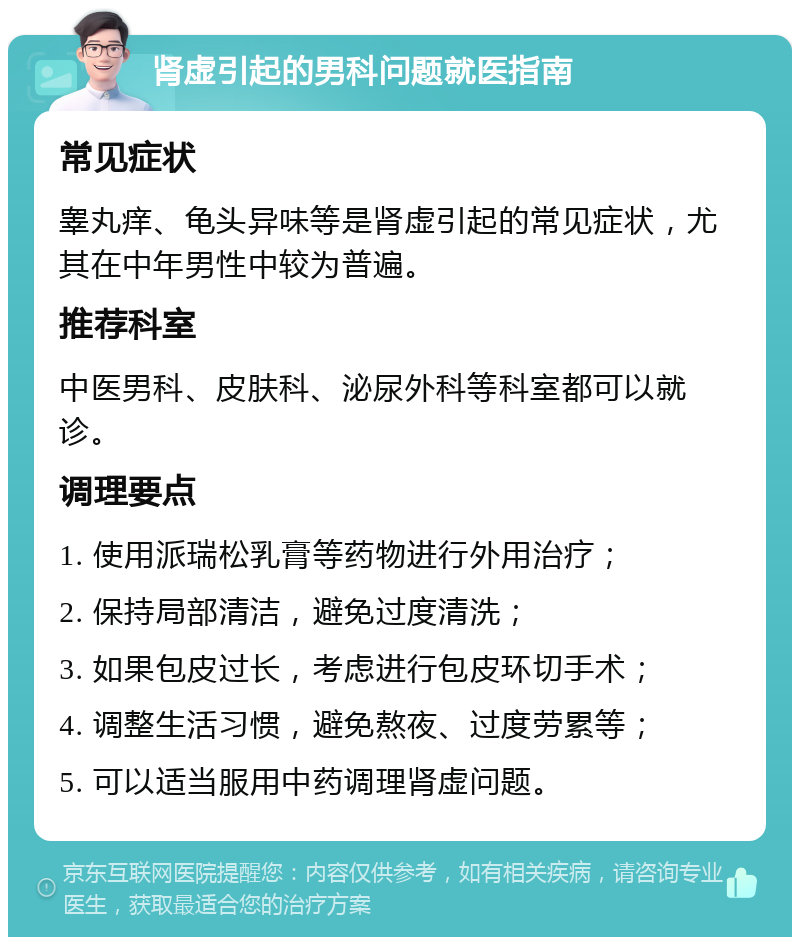 肾虚引起的男科问题就医指南 常见症状 睾丸痒、龟头异味等是肾虚引起的常见症状，尤其在中年男性中较为普遍。 推荐科室 中医男科、皮肤科、泌尿外科等科室都可以就诊。 调理要点 1. 使用派瑞松乳膏等药物进行外用治疗； 2. 保持局部清洁，避免过度清洗； 3. 如果包皮过长，考虑进行包皮环切手术； 4. 调整生活习惯，避免熬夜、过度劳累等； 5. 可以适当服用中药调理肾虚问题。