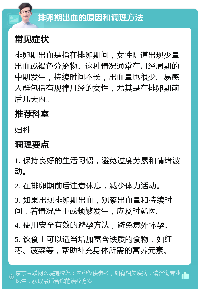 排卵期出血的原因和调理方法 常见症状 排卵期出血是指在排卵期间，女性阴道出现少量出血或褐色分泌物。这种情况通常在月经周期的中期发生，持续时间不长，出血量也很少。易感人群包括有规律月经的女性，尤其是在排卵期前后几天内。 推荐科室 妇科 调理要点 1. 保持良好的生活习惯，避免过度劳累和情绪波动。 2. 在排卵期前后注意休息，减少体力活动。 3. 如果出现排卵期出血，观察出血量和持续时间，若情况严重或频繁发生，应及时就医。 4. 使用安全有效的避孕方法，避免意外怀孕。 5. 饮食上可以适当增加富含铁质的食物，如红枣、菠菜等，帮助补充身体所需的营养元素。