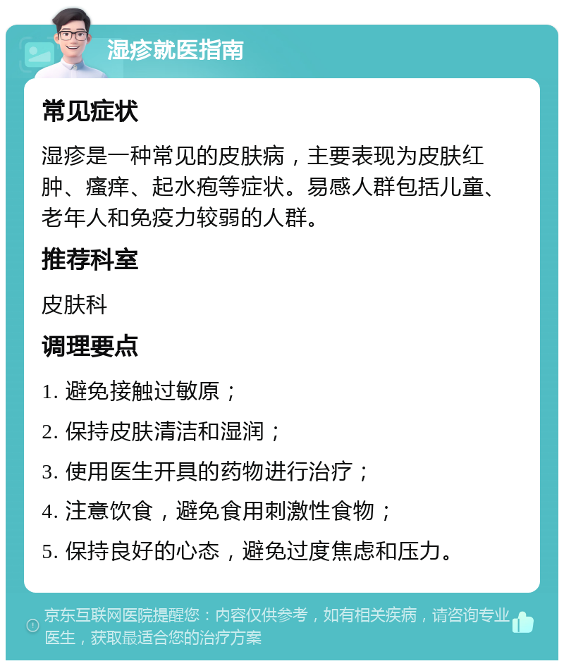 湿疹就医指南 常见症状 湿疹是一种常见的皮肤病，主要表现为皮肤红肿、瘙痒、起水疱等症状。易感人群包括儿童、老年人和免疫力较弱的人群。 推荐科室 皮肤科 调理要点 1. 避免接触过敏原； 2. 保持皮肤清洁和湿润； 3. 使用医生开具的药物进行治疗； 4. 注意饮食，避免食用刺激性食物； 5. 保持良好的心态，避免过度焦虑和压力。