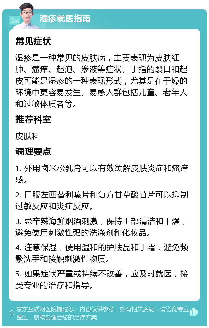 湿疹就医指南 常见症状 湿疹是一种常见的皮肤病，主要表现为皮肤红肿、瘙痒、起泡、渗液等症状。手指的裂口和起皮可能是湿疹的一种表现形式，尤其是在干燥的环境中更容易发生。易感人群包括儿童、老年人和过敏体质者等。 推荐科室 皮肤科 调理要点 1. 外用卤米松乳膏可以有效缓解皮肤炎症和瘙痒感。 2. 口服左西替利嗪片和复方甘草酸苷片可以抑制过敏反应和炎症反应。 3. 忌辛辣海鲜烟酒刺激，保持手部清洁和干燥，避免使用刺激性强的洗涤剂和化妆品。 4. 注意保湿，使用温和的护肤品和手霜，避免频繁洗手和接触刺激性物质。 5. 如果症状严重或持续不改善，应及时就医，接受专业的治疗和指导。