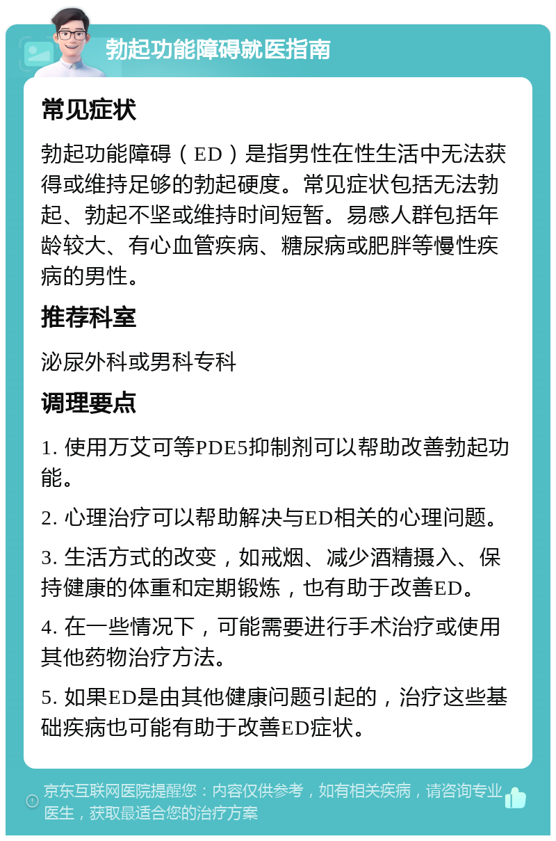 勃起功能障碍就医指南 常见症状 勃起功能障碍（ED）是指男性在性生活中无法获得或维持足够的勃起硬度。常见症状包括无法勃起、勃起不坚或维持时间短暂。易感人群包括年龄较大、有心血管疾病、糖尿病或肥胖等慢性疾病的男性。 推荐科室 泌尿外科或男科专科 调理要点 1. 使用万艾可等PDE5抑制剂可以帮助改善勃起功能。 2. 心理治疗可以帮助解决与ED相关的心理问题。 3. 生活方式的改变，如戒烟、减少酒精摄入、保持健康的体重和定期锻炼，也有助于改善ED。 4. 在一些情况下，可能需要进行手术治疗或使用其他药物治疗方法。 5. 如果ED是由其他健康问题引起的，治疗这些基础疾病也可能有助于改善ED症状。