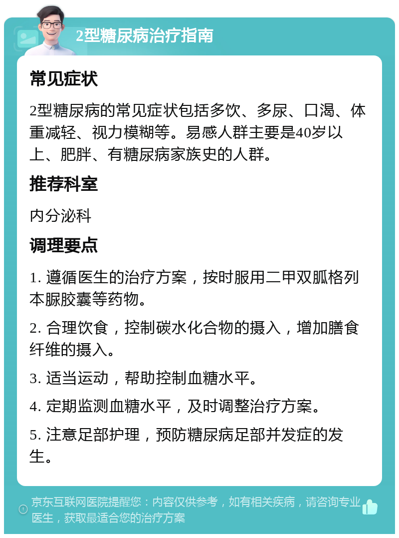 2型糖尿病治疗指南 常见症状 2型糖尿病的常见症状包括多饮、多尿、口渴、体重减轻、视力模糊等。易感人群主要是40岁以上、肥胖、有糖尿病家族史的人群。 推荐科室 内分泌科 调理要点 1. 遵循医生的治疗方案，按时服用二甲双胍格列本脲胶囊等药物。 2. 合理饮食，控制碳水化合物的摄入，增加膳食纤维的摄入。 3. 适当运动，帮助控制血糖水平。 4. 定期监测血糖水平，及时调整治疗方案。 5. 注意足部护理，预防糖尿病足部并发症的发生。